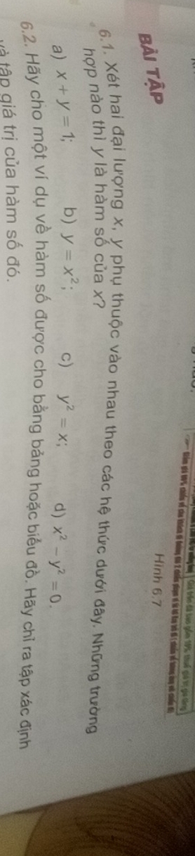 Giả trên đã tụo gồm 195, thuế giả ii giu ting
' iêm i % chiến về cha khính di đoàng thi 2 chiếu piụn vó từ tô tay tà đ nhiến về tưng cng vô chiến đi
bải tập
Hình 6.7
6.1. Xét hai đại lượng x, y phụ thuộc vào nhau theo các hệ thức dưới đây. Những trường
hợp nào thì y là hàm số của x?
a) x+y=1; b) y=x^2; C) y^2=x; d) x^2-y^2=0. 
6.2. Hãy cho một ví dụ về hàm số được cho bằng bảng hoặc biểu đồ. Hãy chỉ ra tập xác định
tà tập giá trị của hàm số đó.