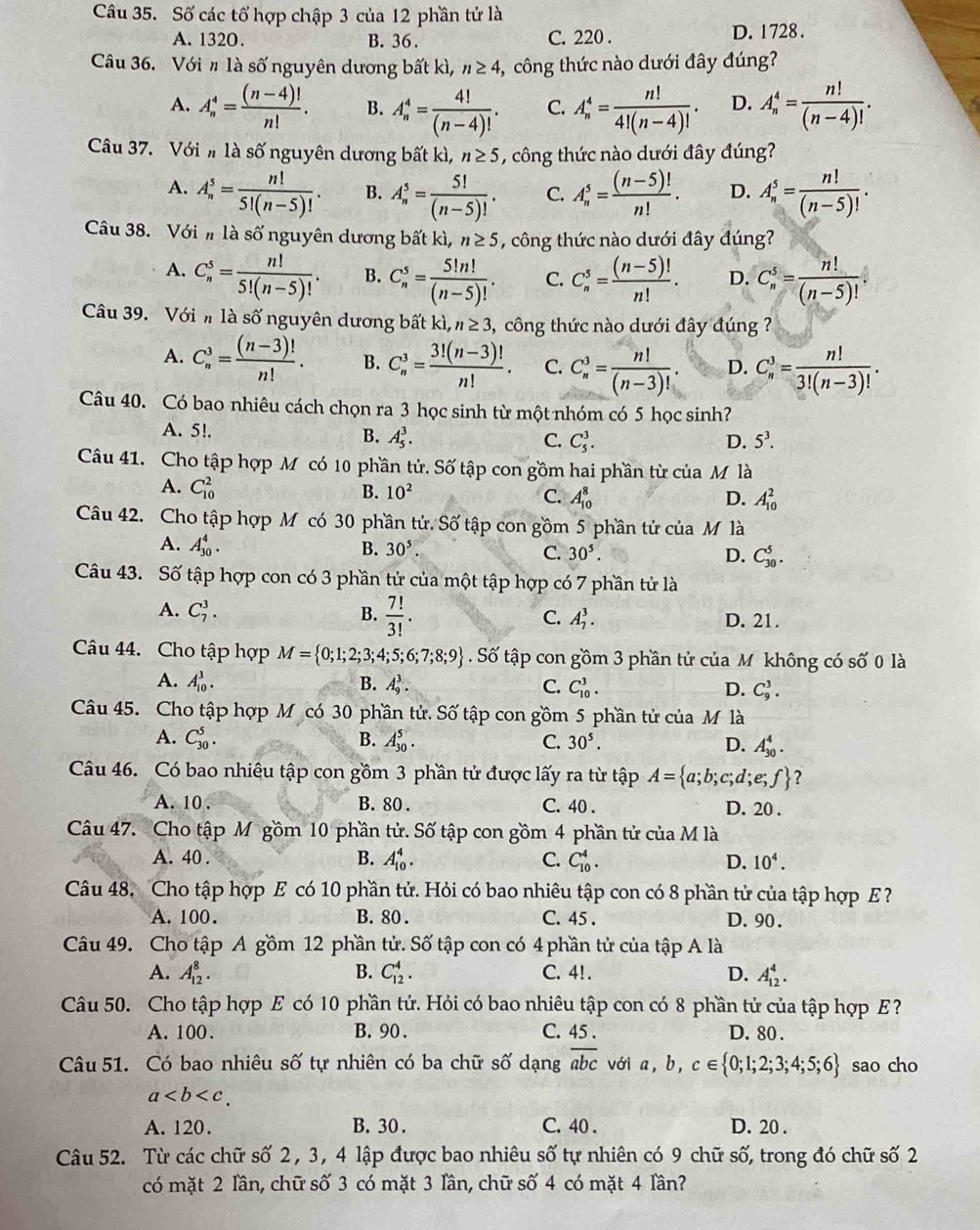 Số các tổ hợp chập 3 của 12 phần tử là
A. 1320. B. 36. C. 220 . D. 1728 .
Câu 36. Với # là số nguyên dương bất kì, n≥ 4 ,, công thức nào dưới đây đúng?
A. A_n^(4=frac (n-4)!)n!. B. A_n^(4=frac 4!)(n-4)!. C. A_n^(4=frac n!)4!(n-4)!. D. A_n^(4=frac n!)(n-4)!.
Câu 37. Với # là số nguyên dương bất kì, n≥ 5 , công thức nào dưới đây đúng?
A. A_n^(5=frac n!)5!(n-5)!. B. A_n^(5=frac 5!)(n-5)!. C. A_n^(5=frac (n-5)!)n!. D. A_n^(5=frac n!)(n-5)!.
Cu 38. Với # là số nguyên dương bất kì, n≥ 5 , công thức nào dưới đây đúng?
A. C_n^(5=frac n!)5!(n-5)!. B. C_n^(5=frac 5!n!)(n-5)!. C. C_n^(5=frac (n-5)!)n!. D. C_n^(5=frac n!)(n-5)!.
Cu 39. Với h là số nguyên dương bất k ,n≥ 3 ,  công thức nào dưới đây đúng ?
A. C_n^(3=frac (n-3)!)n!. B. C_n^(3=frac 3!(n-3)!)n!. C. C_n^(3=frac n!)(n-3)!. D. C_n^(3=frac n!)3!(n-3)!.
Câu 40. Có bao nhiêu cách chọn ra 3 học sinh từ một nhóm có 5 học sinh?
A. 5!. D. 5^3.
B. A_5^(3. C. C_5^3.
Câu 41. Cho tập hợp M có 10 phần tử. Số tập con gồm hai phần từ của M là
A. C_(10)^2 B. 10^2) C. A_(10)^8 A_(10)^2
D.
Câu 42. Cho tập hợp M có 30 phần tử. Số tập con gồm 5 phần tử của M là
A. A_(30)^4. B. 30^5. C. 30^5. C_(30)^5.
D.
Câu 43. Số tập hợp con có 3 phần tử của một tập hợp có 7 phần tử là
A. C_7^(3. B. frac 7!)3!. C. A_7^(3. D. 21.
Câu 44. Cho tập hợp M= 0;1;2;3;4;5;6;7;8;9). Số tập con gồm 3 phần tử của Mộ không có số 0 là
A. A_(10)^3. B. A_9^(3. C. C_(10)^3. D. C_9^3.
Câu 45. Cho tập hợp M có 30 phần tử. Số tập con gồm 5 phần tử của M là
A. C_(30)^5. B. A_(30)^5. C. 30^5). D. A_(30)^4.
Câu 46. Có bao nhiêu tập con gồm 3 phần tử được lấy ra từ tập A= a;b;c;d;e;f ?
A. 10 . B. 80 . C. 40 . D. 20 .
Câu 47. Cho tập M gồm 10 phần tử. Số tập con gồm 4 phần tử của M là
A. 40 . B. A_(10)^4. C. C_(10)^4. D. 10^4.
Câu 48. Cho tập hợp E có 10 phần tử. Hỏi có bao nhiêu tập con có 8 phần tử của tập hợp E ?
A. 100. B. 80 . C. 45 . D. 90 .
Câu 49. Cho tập A gồm 12 phần tử. Shat O tập con có 4 phần tử của tập A là
A. A_(12)^8. B. C_(12)^4. C. 4!. D. A_(12)^4.
Câu 50. Cho tập hợp E có 10 phần tử. Hỏi có bao nhiêu tập con có 8 phần tử của tập hợp E?
A. 100 . B. 90. C. 45 . D. 80 .
Câu 51. Có bao nhiêu số tự nhiên có ba chữ số dạng overline abc với a, b, c∈  0;1;2;3;4;5;6 sao cho
a
A. 120. B. 30 . C. 40 . D. 20 .
Câu 52. Từ các chữ số 2, 3, 4 lập được bao nhiêu số tự nhiên có 9 chữ số, trong đó chữ số 2
có mặt 2 lần, chữ số 3 có mặt 3 lần, chữ số 4 có mặt 4 lần?