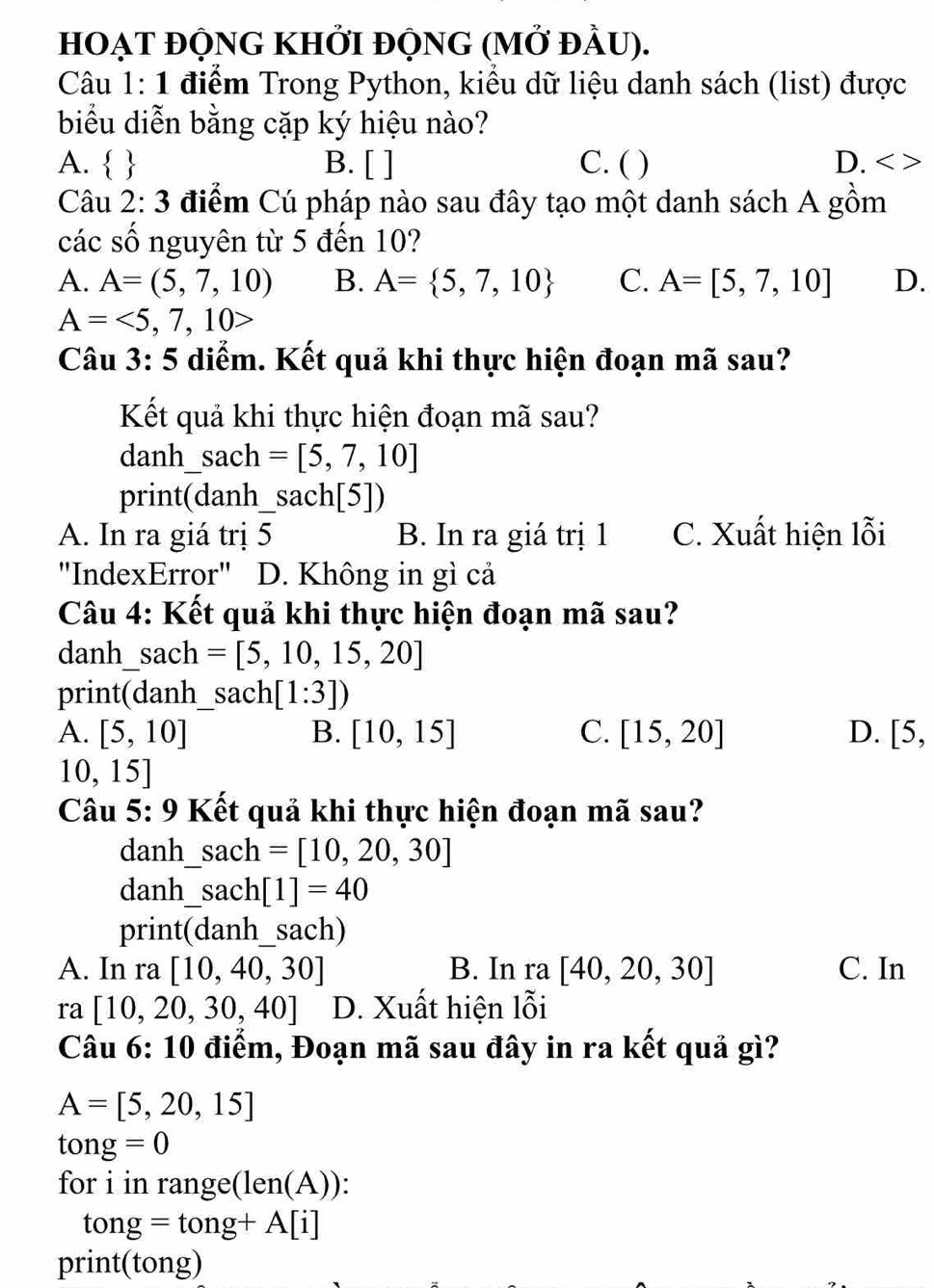 hOẠT đỘnG KhỞi đỘnG (mở đầU).
Câu 1: 1 điểm Trong Python, kiểu dữ liệu danh sách (list) được
biểu diễn bằng cặp ký hiệu nào?
A.   B. [ ] C. ( ) D. < >
Câu 2: 3 điểm Cú pháp nào sau đây tạo một danh sách A gồm
các số nguyên từ 5 đến 10?
A. A=(5,7,10) B. A= 5,7,10 C. A=[5,7,10] D.
A=<5,7,10>
Câu 3: 5 diểm. Kết quả khi thực hiện đoạn mã sau?
Kết quả khi thực hiện đoạn mã sau?
danh sach =[5,7,10]
print(dan h_ sach[5])
A. In ra giá trị 5 B. In ra giá trị 1 C. Xuất hiện lỗi
"IndexError" D. Không in gì cả
Câu 4: Kết quả khi thực hiện đoạn mã sau?
danh sa ch =[5,10,15,20]
print(danh_ sach[1:3])
A. [5,10] B. [10,15] C. [15,20] D. [5,
10,15]
Câu 5: 9 Kết quả khi thực hiện đoạn mã sau?
danh _ _ sach=[10,20,30]
danh_ sach[1]=40
print (danh_ sach)
A. In ra[10,40,30] B. In ra[40,20,30] C. In
ra [10,20,30,40] D. Xuất hiện lỗi
Câu 6: 10 điểm, Đoạn mã sau đây in ra kết quả gì?
A=[5,20,15]
tong=0
for i in range(l n(A)
tong=tong+A[i]
print(tong)