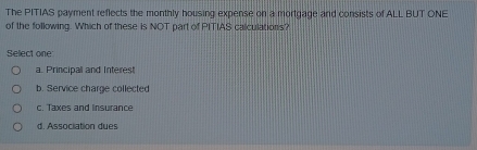 The PITIAS payment reflects the monthly housing expense on a mortgage and consists of ALL BUT ONE
of the following. Which of these is NOT part of PITIAS calculations?
Select one
a. Principal and Interest
b. Service charge collected
c. Taxes and Insurance
d. Association dues