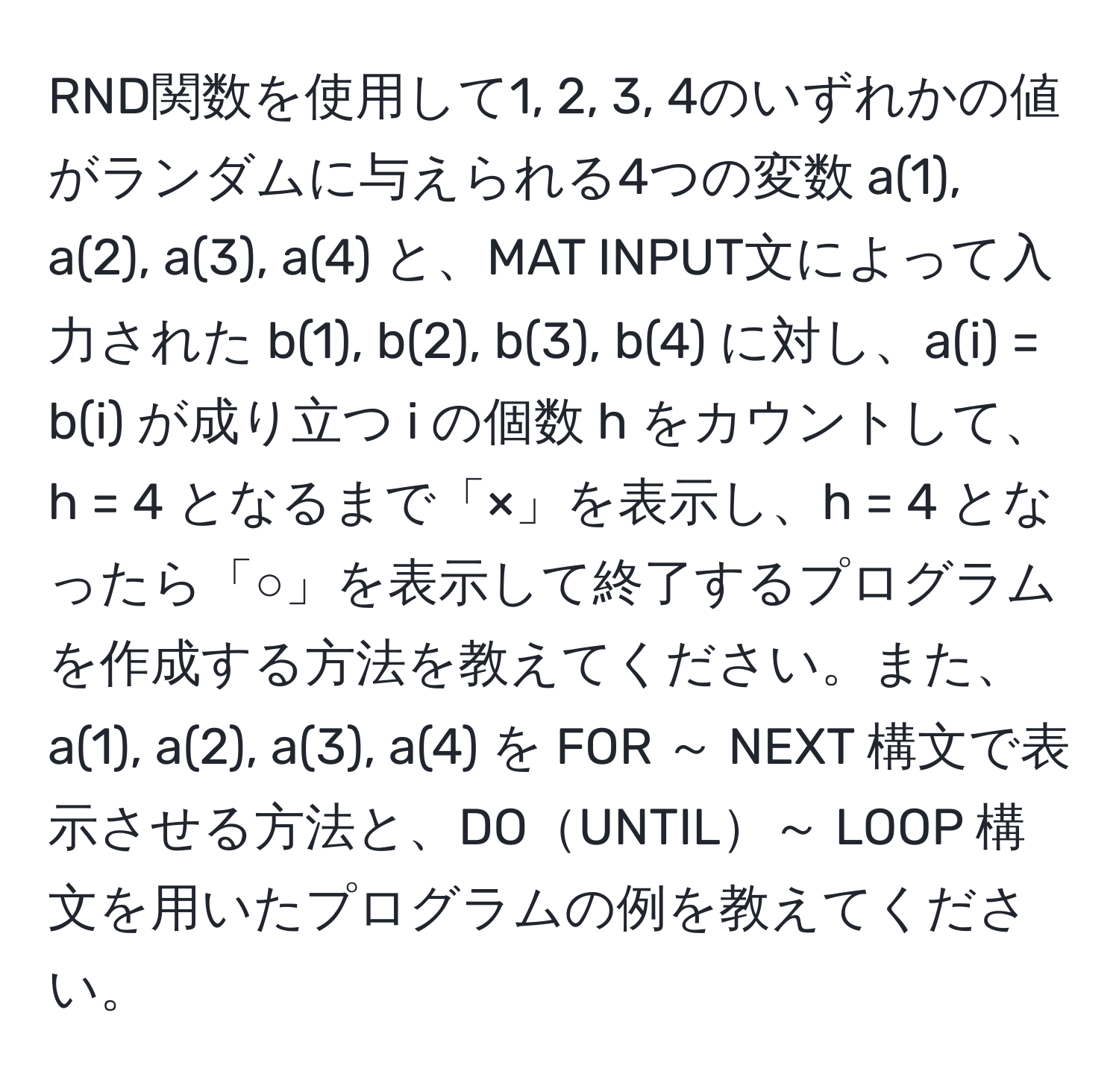 RND関数を使用して1, 2, 3, 4のいずれかの値がランダムに与えられる4つの変数 a(1), a(2), a(3), a(4) と、MAT INPUT文によって入力された b(1), b(2), b(3), b(4) に対し、a(i) = b(i) が成り立つ i の個数 h をカウントして、h = 4 となるまで「×」を表示し、h = 4 となったら「○」を表示して終了するプログラムを作成する方法を教えてください。また、a(1), a(2), a(3), a(4) を FOR ～ NEXT 構文で表示させる方法と、DOUNTIL～ LOOP 構文を用いたプログラムの例を教えてください。