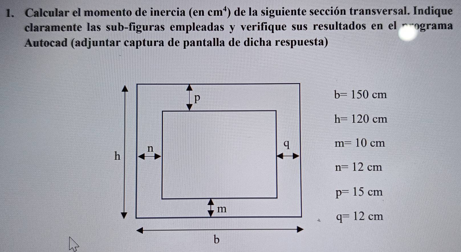 Calcular el momento de inercia (en cm^4) de la siguiente sección transversal. Indique 
claramente las sub-figuras empleadas y verifique sus resultados en el áãograma 
Autocad (adjuntar captura de pantalla de dicha respuesta)
b=150cm
h=120cm
m=10cm
n=12cm
p=15cm
q=12cm