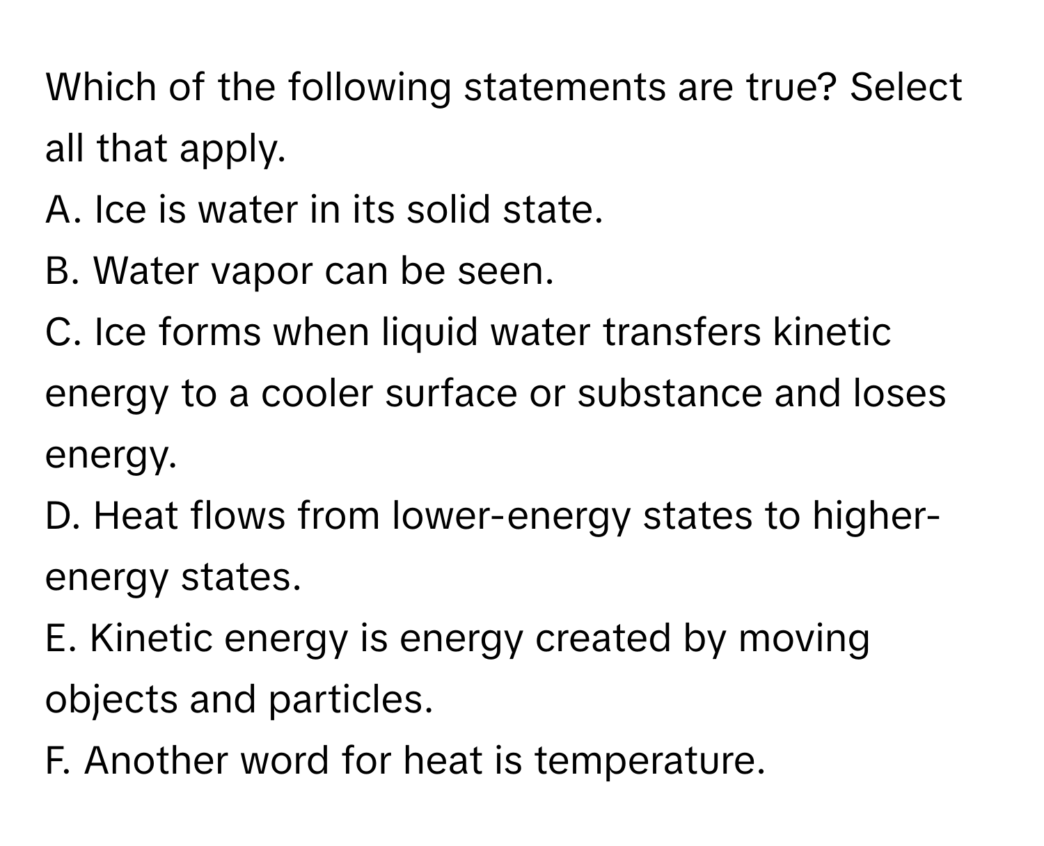 Which of the following statements are true? Select all that apply.
A. Ice is water in its solid state.
B. Water vapor can be seen.
C. Ice forms when liquid water transfers kinetic energy to a cooler surface or substance and loses energy.
D. Heat flows from lower-energy states to higher-energy states.
E. Kinetic energy is energy created by moving objects and particles.
F. Another word for heat is temperature.