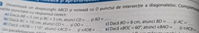 Desenează un dreptunghi ABCD si notează cu O punctul de intersecţie a diagonalelor. Completem 
a) Dacá 
patille punctate cu räspunsul corect: AB=5cm sī BC=3cm ,atunci CD=...siAD=..., _ BO=8cm , atunci BD= _si AC=
b) Dacá AC=10cm , atunci CO=...siDO=... ∠ BOC=60°
d) Dacå ∠ AOB=110° atunci 
Un paralelogram ∠ ACD=...si∠ ADB= _ _  e) Dacă c) Dacă , atunci ∠ BAO= _ Si∠ ACB= _ _ 