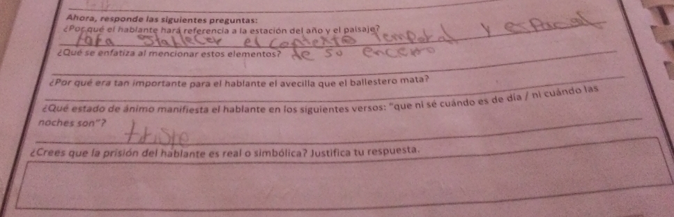 Ahora, responde las siguientes preguntas: 
¿Por que el hablante hará referencia a la estación del año y el paísaje? 
_ 
¿Qué se enfatiza al mencionar estos elementos? 
_ 
¿Por qué era tan importante para el hablante el avecilla que el ballestero mata? 
_ 
¿Que estado de ánimo manifiesta el hablante en los siguientes versos: "que ní sé cuándo es de día / hi cuándo las 
noches son”? 
¿Crees que la prisión del hablante es real o simbólica? Justifica tu respuesta.