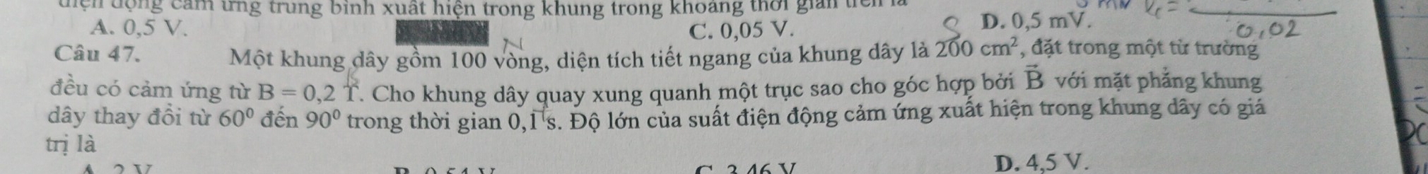 điện động cảm ưng trung bình xuất hiện trong khung trong khoảng thời giản tiêi
A. 0,5 V. C. 0,05 V.
D. 0,5 mV.
Câu 47.
Một khung dây gồm 100 vòng, diện tích tiết ngang của khung dây là 200cm^2 , đặt trong một từ trường
đều có cảm ứng từ B=0,2T T. Cho khung dây quay xung quanh một trục sao cho góc hợp bởi vector B với mặt phẳng khung
dây thay đổi từ 60° đến 90° trong thời gian 0,1 s. Độ lớn của suất điện động cảm ứng xuất hiện trong khung dây có giá
trị là
D. 4,5 V.