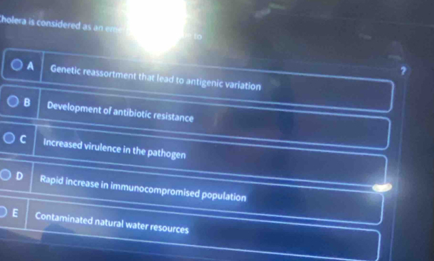 Cholera is cosidered m
A Genetic reassortment that lead to antigenic variation
B Development of antibiotic resistance
C Increased virulence in the pathogen
Rapid increase in immunocompromised population
E Contaminated natural water resources