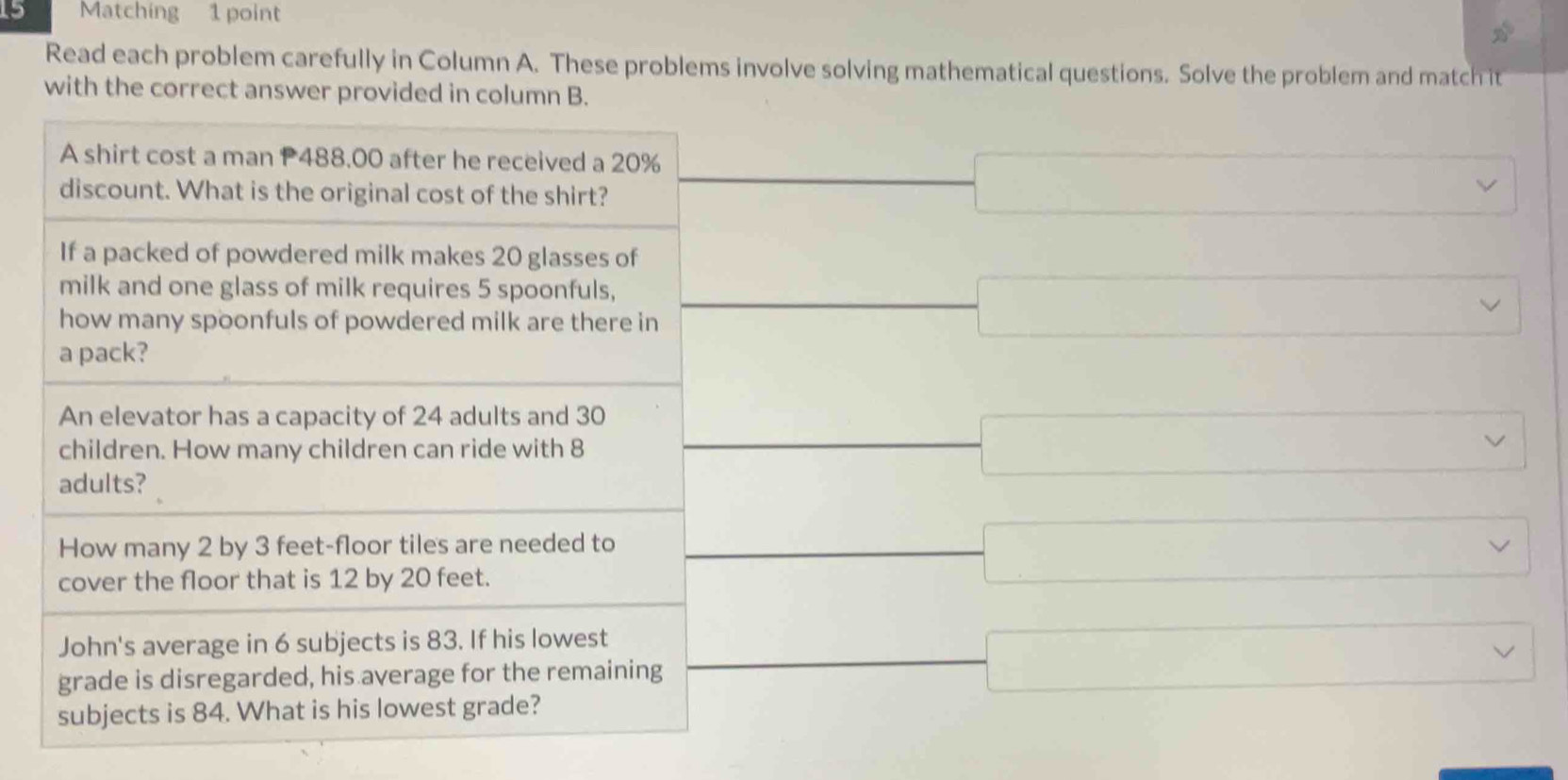 Matching 1 point
30°
Read each problem carefully in Column A. These problems involve solving mathematical questions. Solve the problem and match it
with the correct answer provided in column B.
A shirt cost a man P488.00 after he received a 20%
discount. What is the original cost of the shirt?
-□ 
If a packed of powdered milk makes 20 glasses of
□  
milk and one glass of milk requires 5 spoonfuls,
how many spoonfuls of powdered milk are there in frac  □ 
a pack?
An elevator has a capacity of 24 adults and 30
children. How many children can ride with 8 _  x_1+x_2= □ /□   □ vee
adults?
How many 2 by 3 feet -floor tiles are needed to
_  □ vee
cover the floor that is 12 by 20 feet.
□  x=frac 1
·s ·s 
John's average in 6 subjects is 83. If his lowest
_  
grade is disregarded, his average for the remaining x_X overline  □ vee
subjects is 84. What is his lowest grade?