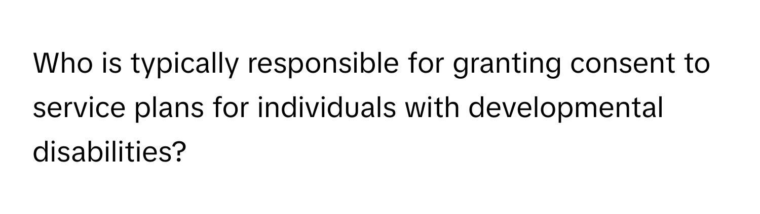 Who is typically responsible for granting consent to service plans for individuals with developmental disabilities?