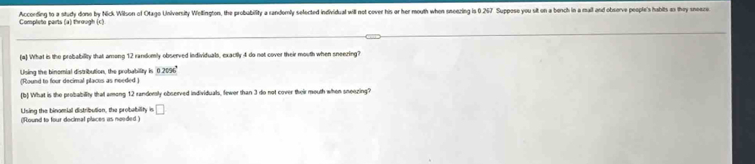 According to a study done by Nick Wilson of Otago University Wellington, the probability a randomly sefected individual will not cover his or her mouth when sneezing is 0.267 Suppose you sit on a bench in a mall and observe people's habits as they sneeze 
Complete parts (a) through (c) 
(a) What is the probability that among 12 randomly observed individuals, exactly 4 do not cover their mouth when sneezing? 
Using the binomial distribution, the probability is 0.2096^4
(Round to four decimal places as needed) 
(b) What is the probability that among 12 randemly observed individuals, fewer than 3 do not cover their mouth when sneezing? 
Using the binomial distribution, the probability is □ 
(Round to four decimal places as needed )