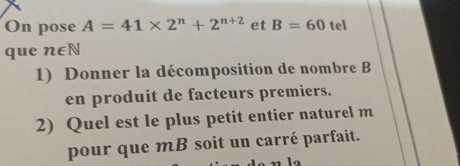 On pose A=41* 2^n+2^(n+2) et B=60 tel 
que n∈ N
1) Donner la décomposition de nombre B
en produit de facteurs premiers. 
2) Quel est le plus petit entier naturel m 
pour que mB soit un carré parfait.