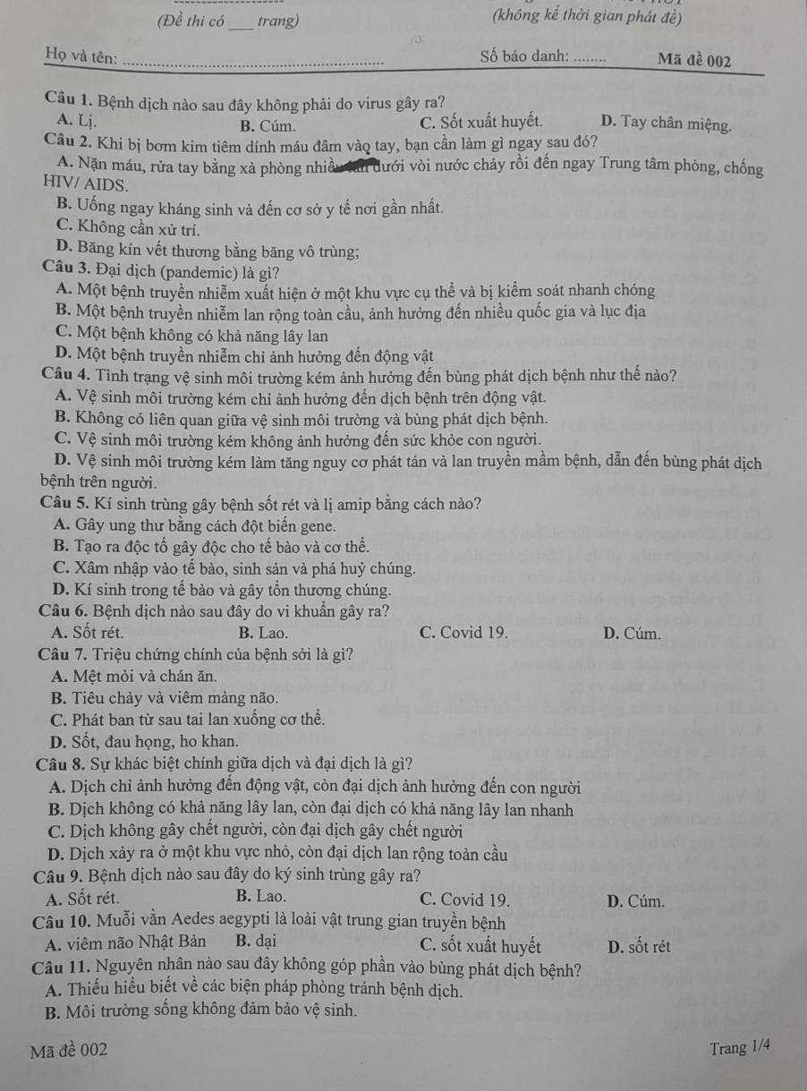 (Đề thi có_ trang) (không kể thời gian phát đề)
) 
Họ và tên: _Số báo danh: .. Mã đề 002
Câu 1. Bệnh dịch nào sau đây không phải do virus gây ra?
A. Lj. C. Sốt xuất huyết. D. Tay chân miệng.
B. Cúm.
Câu 2. Khi bị bơm kim tiêm dính máu đâm vàq tay, bạn cần làm gì ngay sau đó?
A. Nặn máu, rừa tay bằng xà phòng nhiều lan dưới vòi nước chảy rồi đến ngay Trung tâm phòng, chống
HIV/ AIDS.
B. Uống ngay kháng sinh và đến cơ sở y tế nơi gần nhất.
C. Không cần xử trí.
D. Băng kín vết thương bằng băng vô trùng;
Câu 3. Đại dịch (pandemic) là gì?
A. Một bệnh truyền nhiễm xuất hiện ở một khu vực cụ thể và bị kiểm soát nhanh chóng
B. Một bệnh truyền nhiễm lan rộng toàn cầu, ảnh hưởng đến nhiều quốc gia và lục địa
C. Một bệnh không có khả năng lây lan
D. Một bệnh truyền nhiễm chỉ ảnh hưởng đến động vật
Câu 4. Tình trạng vệ sinh môi trường kém ảnh hưởng đến bùng phát dịch bệnh như thế nào?
A. Vệ sinh môi trường kém chỉ ảnh hưởng đến dịch bệnh trên động vật.
B. Không có liên quan giữa vệ sinh môi trường và bùng phát dịch bệnh.
C. Vệ sinh môi trường kém không ảnh hưởng đến sức khỏe con người.
D. Vệ sinh môi trường kém làm tăng nguy cơ phát tán và lan truyền mầm bệnh, dẫn đến bùng phát dịch
bệnh trên người.
Câu 5. Kí sinh trùng gây bệnh sốt rét và lị amip bằng cách nào?
A. Gây ung thư bằng cách đột biến gene.
B. Tạo ra độc tố gây độc cho tế bào và cơ thể.
C. Xâm nhập vào tế bào, sinh sản và phá huỷ chúng.
D. Kí sinh trong tế bào và gây tồn thương chúng.
Câu 6. Bệnh dịch nào sau đây do vi khuần gây ra?
A. Sốt rét. B. Lao. C. Covid 19. D. Cúm.
Câu 7. Triệu chứng chính của bệnh sởi là gì?
A. Mệt mỏi và chán ăn.
B. Tiêu chảy và viêm màng não.
C. Phát ban từ sau tai lan xuống cơ thể.
D. Sốt, đau họng, ho khan.
Câu 8. Sự khác biệt chính giữa dịch và đại dịch là gì?
A. Dịch chỉ ảnh hưởng đến động vật, còn đại dịch ảnh hưởng đến con người
B. Dịch không có khả năng lây lan, còn đại dịch có khả năng lây lan nhanh
C. Dịch không gây chết người, còn đại dịch gây chết người
D. Dịch xảy ra ở một khu vực nhỏ, còn đại dịch lan rộng toàn cầu
Câu 9. Bệnh dịch nào sau đây do ký sinh trùng gây ra?
A. Sốt rét. B. Lao. C. Covid 19. D. Cúm.
Câu 10. Muỗi vằn Aedes aegypti là loài vật trung gian truyền bệnh
A. viêm não Nhật Bản B. dại C. sốt xuất huyết D. sốt rét
Câu 11. Nguyên nhân nào sau đây không góp phần vào bùng phát dịch bệnh?
A. Thiếu hiều biết về các biện pháp phòng tránh bệnh dịch.
B. Môi trường sống không đảm bảo vệ sinh.
Mã đề 002 Trang 1/4