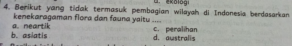 a. ékologi
4. Berikut yang tidak termasuk pembagian wilayah di Indonesia berdasarkan
kenekaragaman flora dan fauna yaitu ....
a. neartik c. peralihan
b. asiatis d. australis