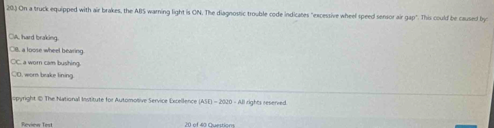 20.) On a truck equipped with air brakes, the ABS warning light is ON. The diagnostic trouble code indicates "excessive wheel speed sensor air gap". This could be caused by:
○A hard braking.
○B. a loose wheel bearing.
C. a worn cam bushing.
○D, worn brake lining.
opyright @ The National Institute for Automotive Service Excellence (ASE)-2020-All rights reserved.
Review Test 20 of 40 Questions