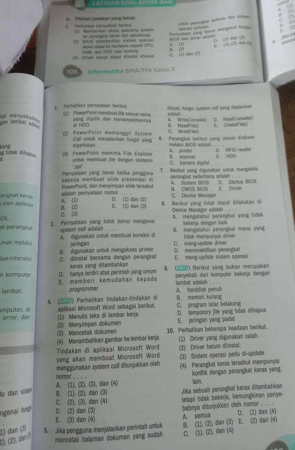 LATIHAN SOAL AKHIR BAB
A. (2),
B. (1)
untuk perangkst tutentu dan sistan      
A. Pilihiah jawaban yang benar.
C. (2),
1. Perhalikan peryidsan berikut.
D. (2)
E. (3)
1) ''Memberikan alses openiting system operasl texeru
ke perangkat kerss dan sebaliknya. Peryataan yang benar mengenai funga
2) B1OS memberikan sistem operasi
akseo dasar ke hantwar seperti CPU. BIOS dan driver adatsh 
RAM, dan HDD saat booting. A. (1) ( (1) dan (3)
s Jika pe
(3) Driver hanya dapal diinstal khuaus B. (2) C. (1) dan (2) E. (1), (2), dan (3)
108 Inførmatika SMA/MA Kelas X
2. Perhatikan pernyataan berikut. dibuat, fungsi system coll yang dijatankan
(1) PowerPoint membuat file sesuai nama adalah
ak menyebab .
yang dipilih dan menempatkannya A. WriteConsole() D. ReadConsole()
an lambat ad di HDD. B. ReadFile() E. CreateFile()
(2) PowerPoint memanggil System C. WriteFile()
Call untuk menjalankan fungsi yang 6. Perangkat berikut yang umum diakses
kang diperlukan. meialui BIOS adalah . .  
g tidak dihapus (3) PowerPoint meminta File Explorer A. printer B. scanner E. HDD D. RFID reader
untuk membuat fife dengan ekstensi
".ppt". C. kamera digital
Peryataan yang benar ketika pengguna 7. Berikut yang digunakan untuk mengelola
bekerja membuat slide presentasi di perangkat sederhana adalah . . . .
PowerPoint, dan menyimpan slide tersebut A. System BIOS D. Startup BIOS
adalah pernyataan nomor . . . . B. CMOS BIOS E. Driver
angkat keras D. (1) dan (2) C. Device Manager
A. (1)
oleh aplikas B. (2) E. (1) dan (3) 8. Berikut yang tidck dapat dilakukan di
Device Manager adalah . . . .
0S. C. (3) A. mengetahui perangkat yang tidak
at-perangkat 3. Pernyataan yang tidak benor mengenai bekeŋja dengan baik
system coll adalah . . . . B. mengetahui perangkat mana yang
unak melalui A. digunakan untuk membuat koneksi di tidak mempunyai driver
jaringan C. meng-update driver
B. digunakan untuk mengakses printer D. menonaktifkan perangkat
berinteraksi C. diinstal bersama dengan perangkat E. meng-update sistem operasi
keras yang ditambahkan
n komputer D. hanya terdiri atas perintah yang umum 9. () Berikut yang bukon merupakan
E. memberi kemudahan kepada penyebab dari komputer bekerja dengan
lambat adalah .   .
lambat. programmer A. harddisk penuh
4. (2) Perhatikan tindakan-tindakan di B. memori kurang
mputer, di aplikasi Microsoft Word sebagai berikut. C. program latar belakang
error, dan (1) Menulis teks di lembar kerja D. temporory file yang tidak dihapus
(2) Menyimpan dokumen E. jaringan yang padat
(3) Mencetak dokumen 10. Perhatikan beberapa keadaan berikut.
(4) Menambahkan gambar ke lembar kerja (1) Driver yang digunakan salah.
Tindakan di aplikasi Microsoft Word (2) Driver belum diinstal.
yang akan membuat Microsoft Word (3) Sistem operasi periu di-update.
menggunakan system call ditunjukkan oleh (4) Perangkat keras tersebut mempunyai
nomor ... . konflik dengan perangkat keras yang
A. (1), (2), (3), dan (4) lain.
tu dan sisten
B. (1), (2), dan (3) Jika sebuah perangkat keras ditambahkan
C. (2), (3), dan (4) tetapi tidak bekerja, kemungkinan penye-
ngenai fung D. (2) dan (3) babnya ditunjukkan oleh nomor . . . .
E. (3) dan (4) A. semua D. (1) dan (4)
1) dan (3) 5. Jika pengguna menjalankan perintah untuk B. (1), (2), dan (3) E. (2) dan (4)
1), (2), danβ
mencetak halaman dokumen yang sudah C. (1), (2), dan (4)