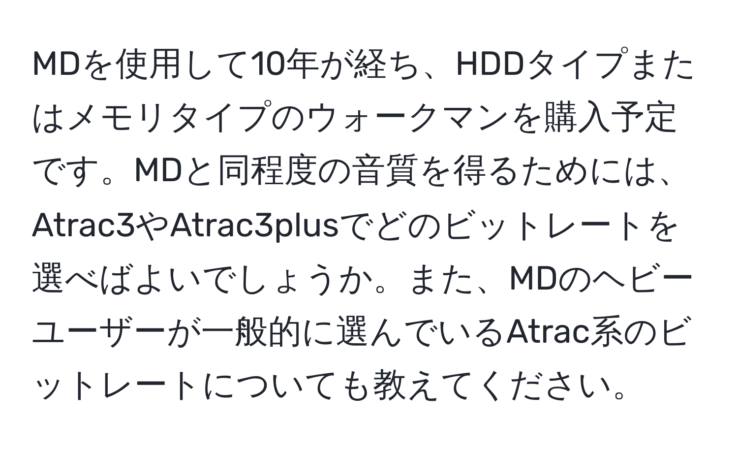 MDを使用して10年が経ち、HDDタイプまたはメモリタイプのウォークマンを購入予定です。MDと同程度の音質を得るためには、Atrac3やAtrac3plusでどのビットレートを選べばよいでしょうか。また、MDのヘビーユーザーが一般的に選んでいるAtrac系のビットレートについても教えてください。