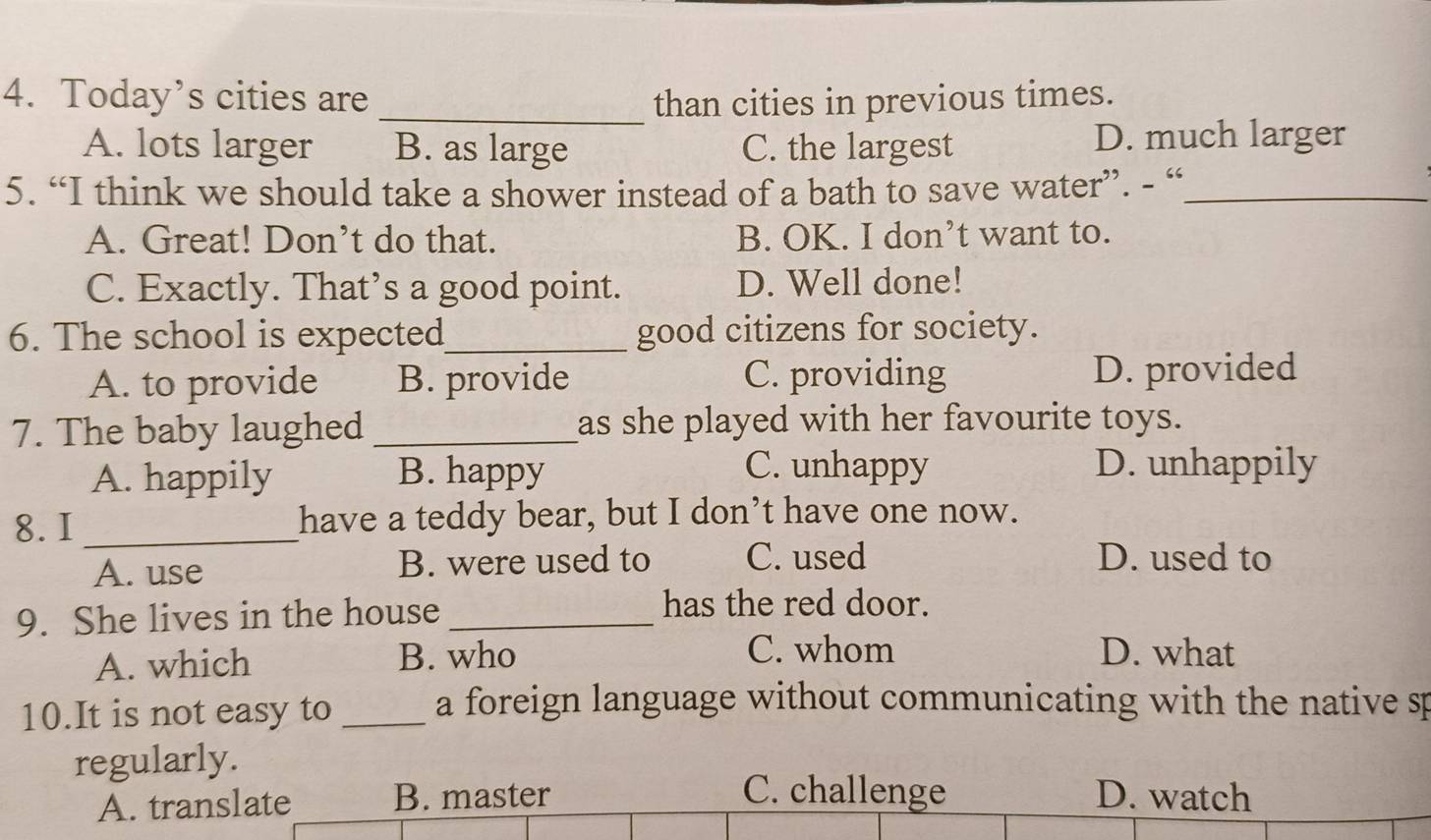 Today’s cities are _than cities in previous times.
A. lots larger B. as large C. the largest D. much larger
5. “I think we should take a shower instead of a bath to save water”. - “_
A. Great! Don’t do that. B. OK. I don’t want to.
C. Exactly. That’s a good point. D. Well done!
6. The school is expected_ good citizens for society.
A. to provide B. provide C. providing D. provided
7. The baby laughed _as she played with her favourite toys.
A. happily B. happy
C. unhappy D. unhappily
8. I_ have a teddy bear, but I don’t have one now.
A. use B. were used to C. used D. used to
9. She lives in the house_
has the red door.
A. which B. who
C. whom D. what
10.It is not easy to _a foreign language without communicating with the native sp
regularly.
C. challenge
A. translate B. master D. watch