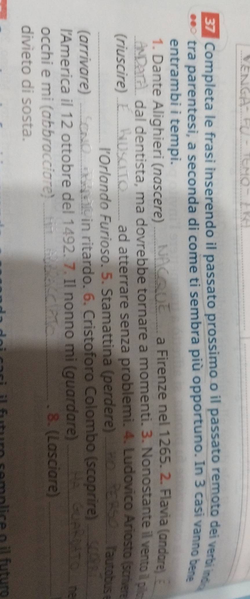 Completa le frasi inserendo il passato prossimo o il passato remoto dei verbi indo 
tra parentesi, a seconda di come ti sembra più opportuno. In 3 casi vanno bene 
entrambi i tempi. 
1. Dante Alighieri (nascere)_ 
a Firenze nel 1265. 2. Flavia (andore)_ 
_dal dentista, ma dovrebbe tornare a momenti. 3. Nonostante il vento il pilo 
(riuscire) _ad atterrare senza problemi. 4. Ludovico Ariosto (scrivera 
_l’Orlando Furioso. 5. Stamattina (perdere)_ 
lautobus 
(arrivare) _in ritardo. 6. Cristoforo Colombo (scoprire)_ 
l'America il 12 ottobre del 1492. 7. Il nonno mi (guardare) _ne 
occhi e mi (abbracciare) _. 8. (Lasciare)_ 
divieto di sosta. 
si il futuro semplice a il futuro