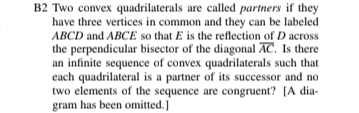 B2 Two convex quadrilaterals are called partners if they 
have three vertices in common and they can be labeled
ABCD and ABCE so that E is the reflection of D across 
the perpendicular bisector of the diagonal overline AC. Is there 
an infinite sequence of convex quadrilaterals such that 
each quadrilateral is a partner of its successor and no 
two elements of the sequence are congruent? [A dia- 
gram has been omitted.]