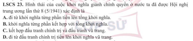 LSCS 23. Hình thái của cuộc khởi nghĩa giành chính quyền ở nước ta đã được Hội nghị
trung ương lần thứ 8 (5/1941) xác định là
A. đi từ khởi nghĩa từng phần tiến lên tổng khởi nghĩa.
B. khởi nghĩa từng phần kết hợp với tổng khởi nghĩa.
C. kết hợp đấu tranh chính trị và đầu tranh vũ trang.
D. đi từ đấu tranh chính trị tiến lên khởi nghĩa vũ trang.