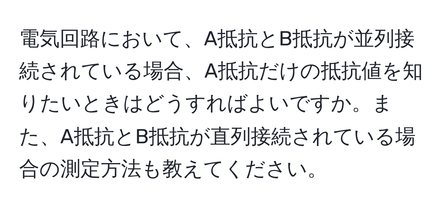 電気回路において、A抵抗とB抵抗が並列接続されている場合、A抵抗だけの抵抗値を知りたいときはどうすればよいですか。また、A抵抗とB抵抗が直列接続されている場合の測定方法も教えてください。