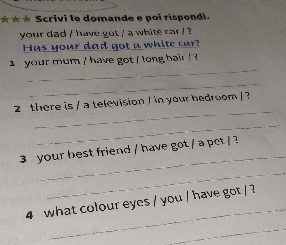 Scrivi le domande e poi rispondi. 
your dad / have got / a white car / ? 
Has yo lad got a white car? 
_ 
1 your mum / have got / long hair / ? 
_ 
_ 
2 there is / a television / in your bedroom / ? 
_ 
_ 
3 your best friend / have got / a pet / ? 
_ 
_ 
4 what colour eyes / you / have got / ? 
_