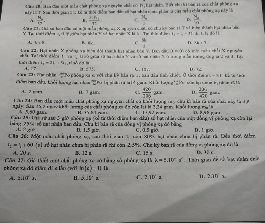 Cầu 20: Ban đầu một mẫu chất phóng xạ nguyên chất có N_0 hạt nhân. Biết chu kì bán rã của chất phóng xạ
này là T. Sau thời gian 5T, kể từ thời điểm ban đầu số hạt nhân chưa phân rã của mẫu chất phóng xạ này là
A. frac N_032. frac 31N_032. frac N_05. D. frac N_010.
B.
C.
Câu 21: Giả sử ban đầu có một mẫu phóng xạ X nguyên chất, có chu kỳ bán rã T và biển thành hạt nhân bền
Y. Tại thời điểm t_1 tỉi lệ giữa hạt nhân Y và hạt nhân X là k . Tại thời điểm t_2=t_1+3T thì tỉ lệ đó là
A. k+8. B. 8k.  8k/3 .
C.
D. 8k+7.
Câu 22: Hạt nhân X phóng xạ biến đổi thành hạt nhân bên Y. Ban đầu (t=0) có một mẫu chất X nguyên
chất. Tại thời điểm t_1 và t_2 tỉ số giữa số hạt nhân Y và số hạt nhân X ở trong mẫu tương ứng là 2 và 3. Tại
thời điểm t_3=2t_1+3t_2 , tỉ số đó là
A. 17. B. 575. C. 107. D. 72.
Câu 23: Hạt nhân beginarrayr 210 84endarray Po phóng xạ α với chu kỳ bán rã T, ban đầu tinh khiết. Ở thời điểm t=3T kể từ thời
điểm ban đầu, khối lượng hạt nhân beginarrayr 210 84endarray Po bị phân rã là14 gam. Khối lượng beginarrayr 210 84endarray Po còn lại chưa bị phân rã là
A. 2 gam. B. 7 gam. C.  420/206  gam. D.  206/420  gam.
Câu 24: Ban đầu một mẫu chất phóng xạ nguyên chất có khối lượng m₀, chụ kì bán rã của chất này là 3,8
ngày. Sau 15,2 ngày khối lượng của chất phóng xạ đó còn lại là 2,24 gam. Khối lượng mọ là
A. 5,60 gam. B. 35,84 gam. C. 17,92 gam. D. 8,96 gam.
Câu 25: Giả sử sau 3 giờ phóng xạ (kể từ thời điểm ban đầu) số hạt nhân của một đồng vị phóng xạ còn lại
bằng 25% số hạt nhân ban đầu. Chu kì bán rã của đồng vị phóng xạ đó bằng
A. 2 giờ. B. 1,5 giờ. C. 0,5 giờ. D. 1 giờ.
Câu 26: Một mẫu chất phóng xạ, sau thời gian t_1 còn 80% hạt nhân chưa bị phân rã. Đến thời điểm
t_2=t_1+60 (s) số hạt nhân chưa bị phân rã chỉ còn 2,5%. Chu kỳ bán rã của đồng vị phóng xạ đó là
A. 20 s. B. 12 s. C. 15 s. D. 30 s.
Câu 27: Giả thiết một chất phóng xạ có hằng số phóng xạ là lambda =5.10^(-8)s^(-1). Thời gian đề số hạt nhân chất
phóng xạ đó giảm đie lần (với ln (e)=1)la
A. 5.10^8s. B. 5.10^7s. C. 2.10^8s. D. 2.10^7s.
