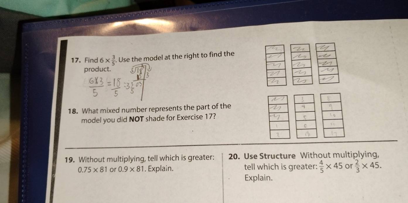 Find 6*  3/5 . Use the model at the right to find the 
product. 
18. What mixed number represents the part of the 
model you did NOT shade for Exercise 17? 
19. Without multiplying, tell which is greater: 20. Use Structure Without multiplying,
0.75* 81 or 0.9* 81. Explain. tell which is greater:  4/5 * 45 or  2/3 * 45. 
Explain.