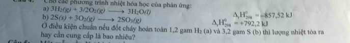 Chổ các phương trình nhiệt hóa học của phản ứng: 
a) 3H_2(g)+3/2O_2(g)to 3H_2O(l)
b) 2S(s)+3O_2(g)to 2SO_3(g)
△ _1H_(200)°=-857,52kJ
△ _rH_(298)^0=+792,2kJ
Ở điều kiện chuẩn nếu đốt cháy hoàn toàn 1,2 gam H_2(a)
hay cần cung cấp là bao nhiêu? và 3,2 gam S (b) thì lượng nhiệt tỏa ra