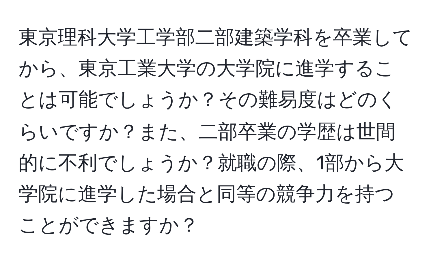 東京理科大学工学部二部建築学科を卒業してから、東京工業大学の大学院に進学することは可能でしょうか？その難易度はどのくらいですか？また、二部卒業の学歴は世間的に不利でしょうか？就職の際、1部から大学院に進学した場合と同等の競争力を持つことができますか？