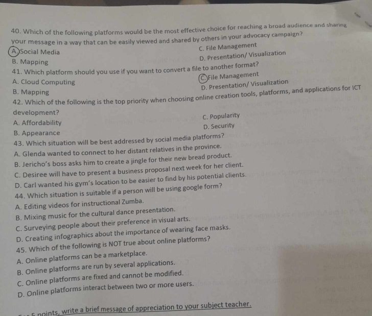 Which of the following platforms would be the most effective choice for reaching a broad audience and sharing
your message in a way that can be easily viewed and shared by others in your advocacy campaign?
A Social Media
C. File Management
D. Presentation/ Visualization
B. Mapping
41. Which platform should you use if you want to convert a file to another format?
C. File Management
A. Cloud Computing
D. Presentation/ Visualization
B. Mapping
42. Which of the following is the top priority when choosing online creation tools, platforms, and applications for ICT
development?
A. Affordability C. Popularity
D. Security
B. Appearance
43. Which situation will be best addressed by social media platforms?
A. Glenda wanted to connect to her distant relatives in the province.
B. Jericho’s boss asks him to create a jingle for their new bread product.
C. Desiree will have to present a business proposal next week for her client.
D. Carl wanted his gym’s location to be easier to find by his potential clients.
44. Which situation is suitable if a person will be using google form?
A. Editing videos for instructional Zumba.
B. Mixing music for the cultural dance presentation.
C. Surveying people about their preference in visual arts.
D. Creating infographics about the importance of wearing face masks.
45. Which of the following is NOT true about online platforms?
A. Online platforms can be a marketplace.
B. Online platforms are run by several applications.
C. Online platforms are fixed and cannot be modified.
D. Online platforms interact between two or more users.
5 noints, write a brief message of appreciation to your subject teacher.