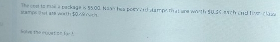 The cost to mail a package is $5.00. Noah has postcard stamps that are worth $0.34 each and first-class 
stamps that are worth $0.49 each. 
Solve the equation for f