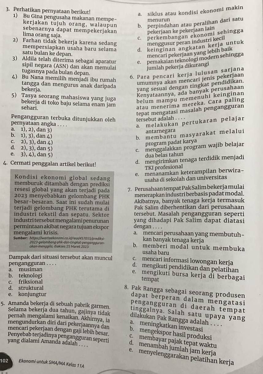 Perhatikan pernyataan berikut!
a. siklus atau kondisi ekonomi makin
1) Bu Gina pengusaha makanan mempe- menurun
kerjakan tujuh orang, walaupun b. perpindahan atau peralihan dari satu
sebenarnya dapat mempekerjakan pekerjaan ke pekerjaan lain
lima orang saja.
c. perkembangan ekonomi sehingga
2) Farhan tidak bekerja karena sedang menggusur peran industri kecil
mempersiapkan usaha baru selama d. keinginan angkatan kerja untuk
satu bulan ke depan.
mencari pekerjaan yang lebih baik
3) Aldila telah diterima sebagai aparatur e. pemakaian teknologi modern sehingga
sipil negara (ASN) dan akan memulai jumlah pekerja dikurangi
tugasnya pada bulan depan.
4) Bu Nana memilih menjadi ibu rumah
6. Para pencari kerja lulusan sarjana
tangga dan mengurus anak daripada
umumnya akan mencari jenis pekerjaan
bekerja.
yang sesuai dengan tingkat pendidikan.
Kenyataannya, ada banyak perusahaan
5) Tasya seorang mahasiswa yang juga belum mampu memenuhi keinginan
bekerja di toko baju selama enam jam atau menerima mereka. Cara paling
sehari.
tepat mengatasi masalah pengangguran
Pengangguran terbuka ditunjukkan oleh tersebut adalah . . . .
pernyataan angka . . . .
a. melakukan pertukaran pelajar
a. 1), 2), dan 3)
antarnegara
b. 1), 3), dan 4)
b. membantu masyarakat melalui
c. 2), 3), dan 4)
program padat karya
d. 2), 3), dan 5)
c. menggalakkan program wajib belajar
e. 3), 4), dan 5)
dua belas tahun
4. Cermati penggalan artikel berikut!
d. mengirimkan tenaga terdidik menjadi
TKI profesional
e. menanamkan keterampilan berwira-
Kondisi ekonomi global sedang
usaha di sekolah dan universitas
memburuk ditambah dengan prediksi
resesi global yang akan terjadi pada 7. Perusahaan tempat Pak Salim bekerja mulai
2023 menyebabkan gelombang PHK menerapkan industri berbasis padat modal.
besar-besaran. Saat ini sudah mulai Akibatnya, banyak tenaga kerja termasuk
terjadi gelombang PHK terutama di Pak Salim diberhentikan dari perusahaan
industri tekstil dan sepatu. Sektor tersebut. Masalah pengangguran seperti
industri tersebut mengalami penurunan yang dihadapi Pak Salim dapat diatasi
permintaan akibat negara tujuan ekspor dengan . . . .
mengalami krisis. a. mencari perusahaan yang membutuh-
Sumber: https://wartaekonomi.co.id/read457055/prediksi- kan banyak tenaga kerja
2023-gelombang-phk-dan-tingkat-pengangguran- b. memberi modal untuk membuka
okon-menggilo, diakses 25 Maret 2023
usaha baru
Dampak dari situasi tersebut akan muncul c. mencari informasi lowongan kerja
pengangguran . . . .
d. mengikuti pendidikan dan pelatihan
a. musiman
e. mengikuti bursa kerja di berbagai
b. teknologi
c. friksional
tempat
d. struktural
8. Pak Rangga sebagai seorang produsen
e. konjungtur
dapat berperan dalam mengatasi
5. Amanda bekerja di sebuah pabrik garmen. pengangguran di daerah tempat
tinggalnya. Salah satu upaya yang
Selama bekerja dua tahun, gajinya tidak dilakukan Pak Rangga adalah . . . .
pernah mengalami kenaikan. Akhírnya, ia a. meningkatkan investasi
mengundurkan diri dari pekerjaannya dan b. mengekspor hasil produksi
mencari pekerjaan dengan gaji lebih besar.
c. membayar pajak tepat waktu
Penyebab terjadinya pengangguran seperti d. menambah jumlah jam kerja
yang dialami Amanda adalah . . . .
e. menyelenggarakan pelatihan kerja
102 Ekonomi untuk SMA/MA Kelas 11A