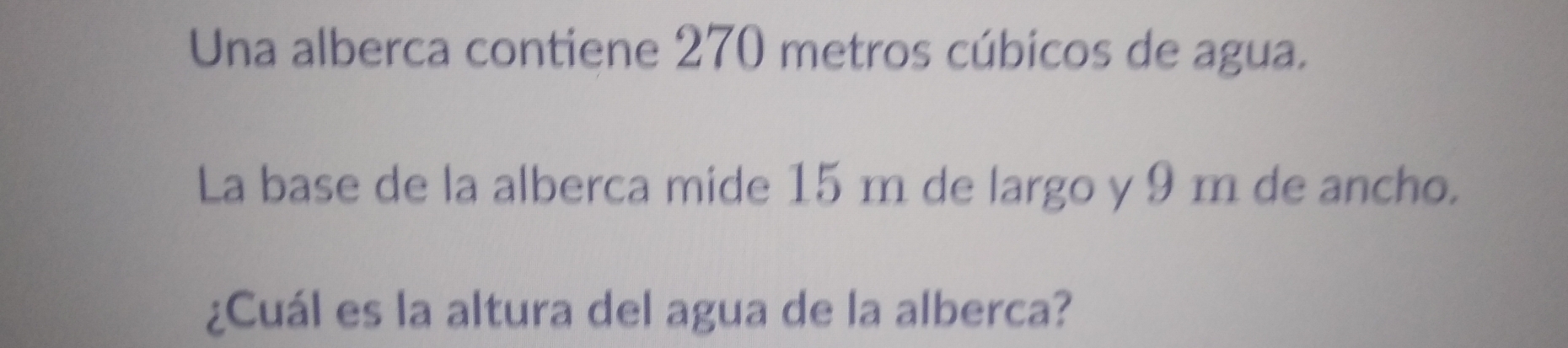 Una alberca contiene 270 metros cúbicos de agua. 
La base de la alberca mide 15 m de largo y 9 m de ancho. 
¿Cuál es la altura del agua de la alberca?