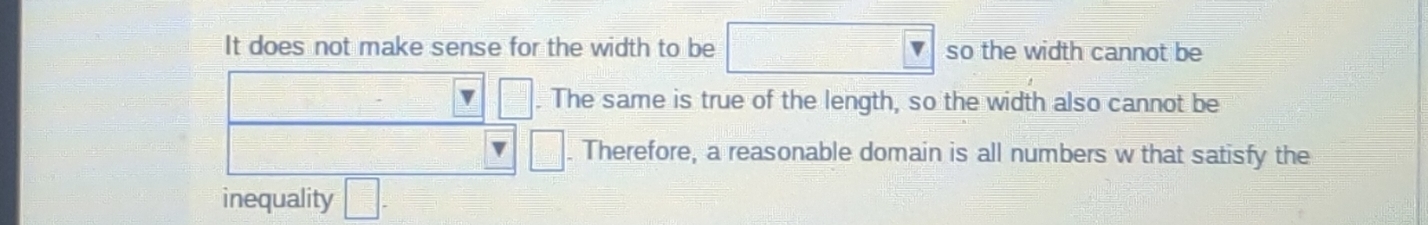 It does not make sense for the width to be □ so the width cannot be
□. The same is true of the length, so the width also cannot be
□. Therefore, a reasonable domain is all numbers w that satisfy the 
inequality □ -