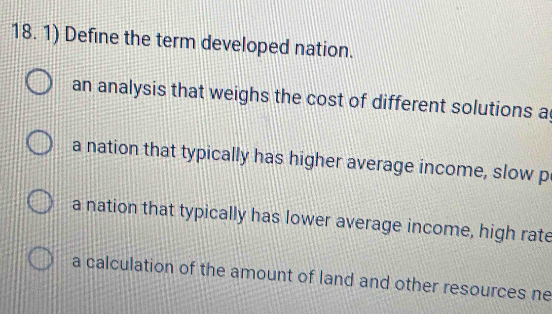 Define the term developed nation.
an analysis that weighs the cost of different solutions a
a nation that typically has higher average income, slow p
a nation that typically has lower average income, high rate
a calculation of the amount of land and other resources ne