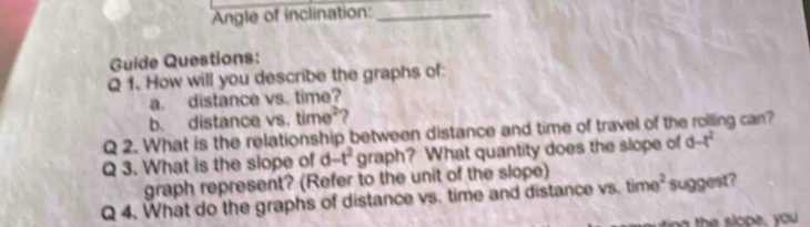 Angle of inclination_ 
Guide Questions: 
Q 1. How will you describe the graphs of: 
a. distance vs. time? 
b. distance vs. time^2 2 
Q 2. What is the relationship between distance and time of travel of the rolling can? 
Q 3. What is the slope of d-t^2 graph? What quantity does the slope of d-t^2
graph represent? (Refer to the unit of the slope) 
Q 4. What do the graphs of distance vs. time and distance vs. time^2 suggest?