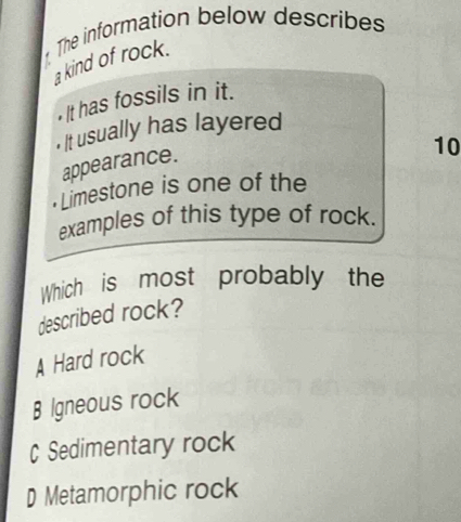 The information below describes
a kind of rock.
• It has fossils in it.
. It usually has layered
appearance.
10
Limestone is one of the
examples of this type of rock.
Which is most probably the
described rock?
A Hard rock
B Igneous rock
C Sedimentary rock
D Metamorphic rock