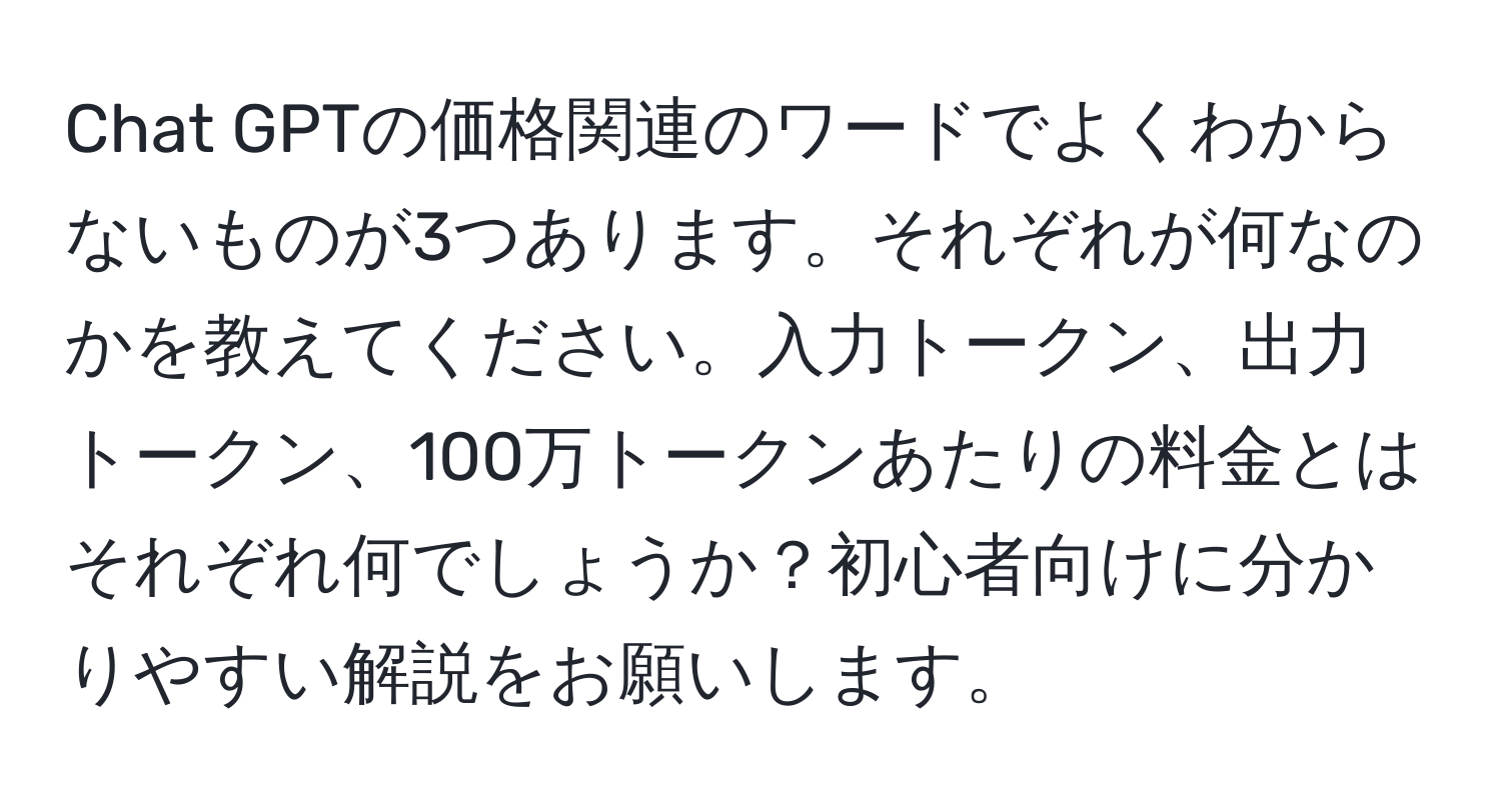 Chat GPTの価格関連のワードでよくわからないものが3つあります。それぞれが何なのかを教えてください。入力トークン、出力トークン、100万トークンあたりの料金とはそれぞれ何でしょうか？初心者向けに分かりやすい解説をお願いします。