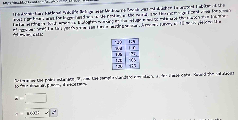 https://irsc.blackboard.com/ultra/courses/_127839_1, 
The Archie Carr National Wildlife Refuge near Melbourne Beach was established to protect habitat at the 
most significant area for loggerhead sea turtle nesting in the world, and the most significant area for green 
turtle nesting in North America. Biologists working at the refuge need to estimate the clutch size (number 
of eggs per nest) for this year's green sea turtle nesting season. A recent survey of 10 nests yielded the 
following data: 
Determine the point estimate, , and the sample standard deviation, 8, for these data. Round the solutions 
to four decimal places, if necessary.
overline x=□
s=|9.6322 sigma^6