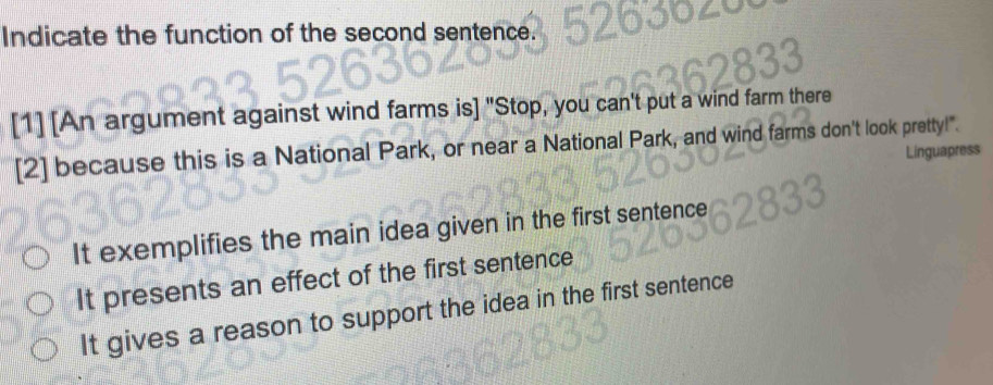 Indicate the function of the second sentence.
[1] [An argument against wind farms is] "Stop, you can't put a wind farm there
[2] because this is a National Park, or near a National Park, and wind farms don't look pretty!".
Linguapress
It exemplifies the main idea given in the first sentence
It presents an effect of the first sentence
It gives a reason to support the idea in the first sentence