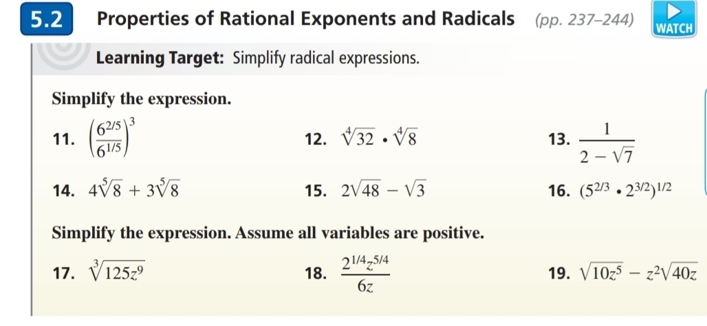 5.2 Properties of Rational Exponents and Radicals (pp. 237-244) WATCH 
Learning Target: Simplify radical expressions. 
Simplify the expression. 
11. ( (6^(2/5))/6^(1/5) )^3 12. sqrt[4](32)· sqrt[4](8) 13.  1/2-sqrt(7) 
14. 4sqrt[5](8)+3sqrt[5](8) 15. 2sqrt(48)-sqrt(3) 16. (5^(2/3)· 2^(3/2))^1/2
Simplify the expression. Assume all variables are positive. 
17. sqrt[3](125z^9) 18.  (2^(1/4)z^(5/4))/6z  19. sqrt(10z^5)-z^2sqrt(40z)