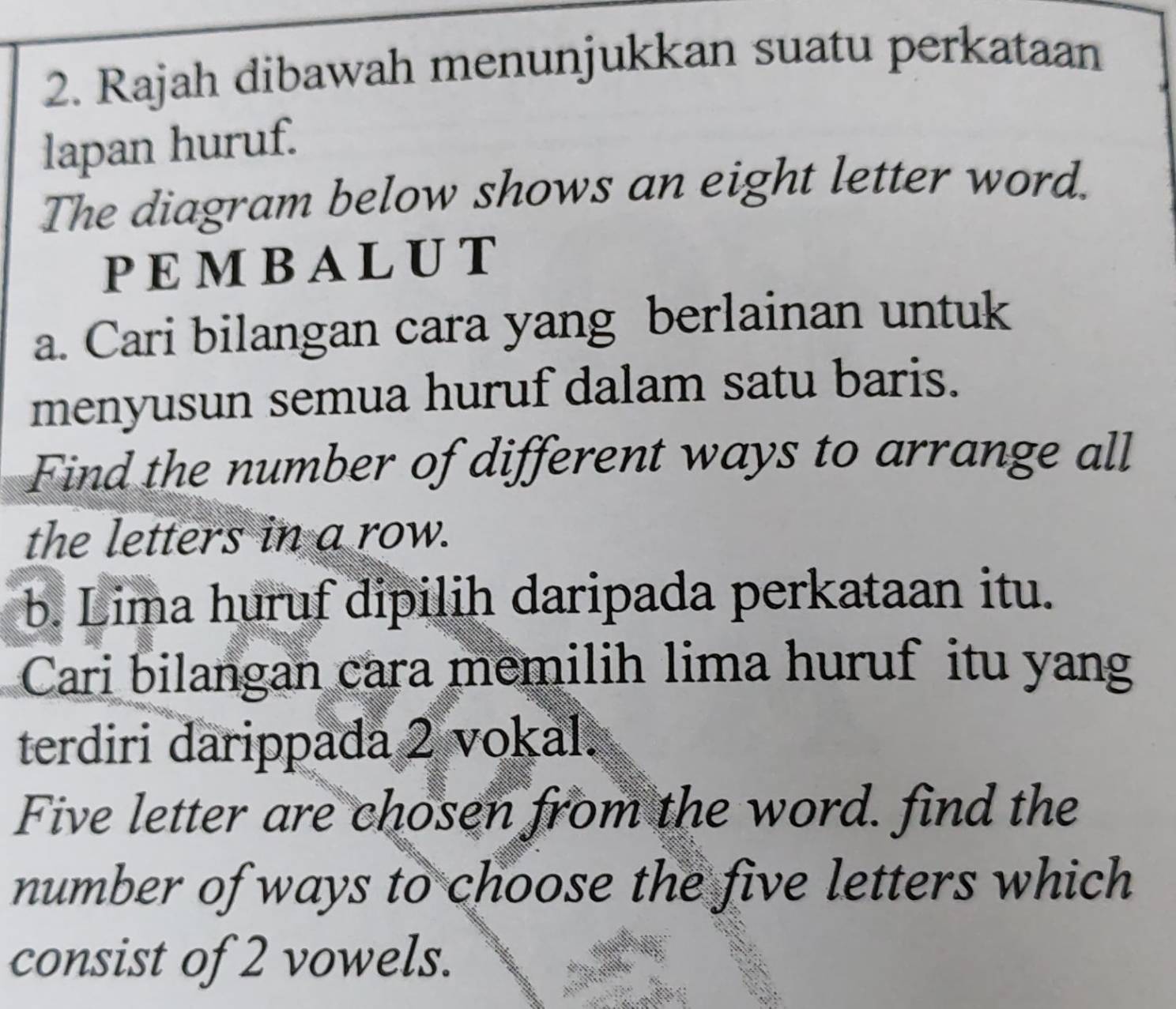 Rajah dibawah menunjukkan suatu perkataan 
lapan huruf. 
The diagram below shows an eight letter word. 
PEMBALUT 
a. Cari bilangan cara yang berlainan untuk 
menyusun semua huruf dalam satu baris. 
Find the number of different ways to arrange all 
the letters in a row. 
b. Lima huruf dipilih daripada perkataan itu. 
Cari bilangan cara memilih lima huruf itu yang 
terdiri darippada 2 vokal. 
Five letter are chosen from the word. find the 
number of ways to choose the five letters which 
consist of 2 vowels.