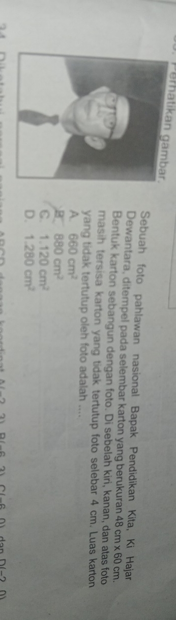 Perhatikan gambar.
Sebuah foto pahlawan nasional Bapak Pendidikan Kita, Ki Hajar
Dewantara, ditempel pada selembar karton yang berukuran 48cm* 60cm. 
Bentuk karton sebangun dengan foto. Di sebelah kiri, kanan, dan atas foto
masih tersisa karton yang tidak tertutup foto selebar 4 cm. Luas karton
yang tidak tertutup oleh foto adalah ....
A. 660cm^2
B 880cm^2
C. 1.120cm^2
D. 1.280cm^2
211-2 (_ ,2) ∩ (_ ,0) AonD(-20)