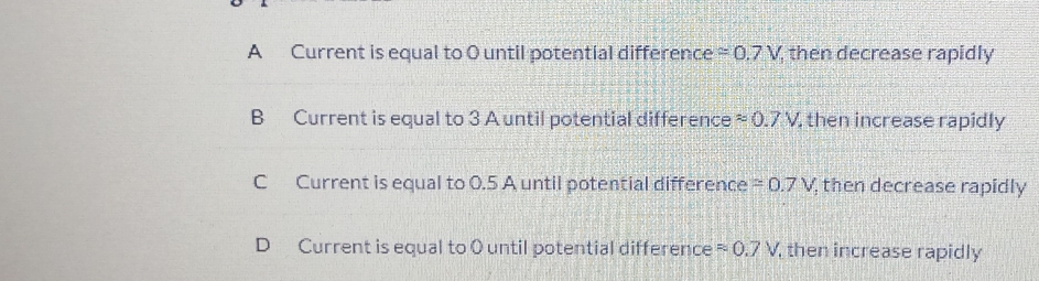 A Current is equal to 0 until potential difference =0.7V , then decrease rapidly
B Current is equal to 3 A until potential difference approx 0.7V , then increase rapidly
C Current is equal to 0.5 A until potential difference =0.7V then decrease rapidly
D Current is equal to O until potential difference approx 0.7V then increase rapidly