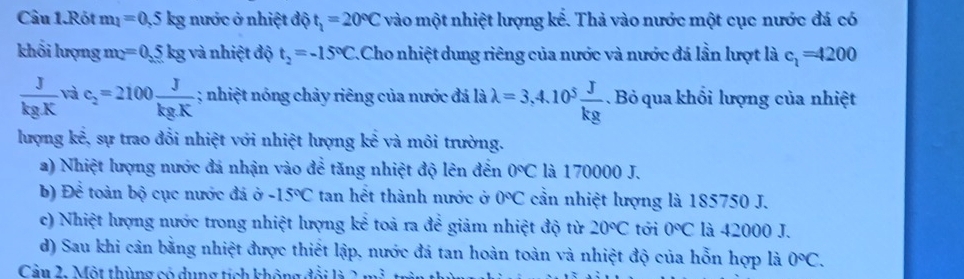 Câu 1.Rót m_1=0.5kg nước ở nhiệt độ t_1=20°C vào một nhiệt lượng kế. Thả vào nước một cục nước đá có 
khối lượng mộ =0.5kg và nhiệt độ t_2=-15°C Cho nhiệt dung riêng của nước và nước đá lần lượt là c_1=4200
 J/kgK  và c_2=2100 J/kg.K ; nhiệt nóng chảy riêng của nước đá là lambda =3,4.10^5 J/kg . Bỏ qua khổi lượng của nhiệt 
lượng kể, sự trao đổi nhiệt với nhiệt lượng kể và môi trường. 
a) Nhiệt lượng nước đá nhận vào để tăng nhiệt độ lên đến 0°C là 170000 J. 
b) Để toàn bộ cục nước đá ở -15°C tan hết thành nước ở 0°C cần nhiệt lượng là 185750 J. 
c) Nhiệt lượng nước trong nhiệt lượng kể toả ra để giảm nhiệt độ từ 20°C tới 0°C là 42000 J. 
d) Sau khi cản bằng nhiệt được thiết lập, nước đá tan hoàn toàn và nhiệt độ của hỗn hợp là 0°C. 
Cần 2. Một thùng có dụng tích không 3 1