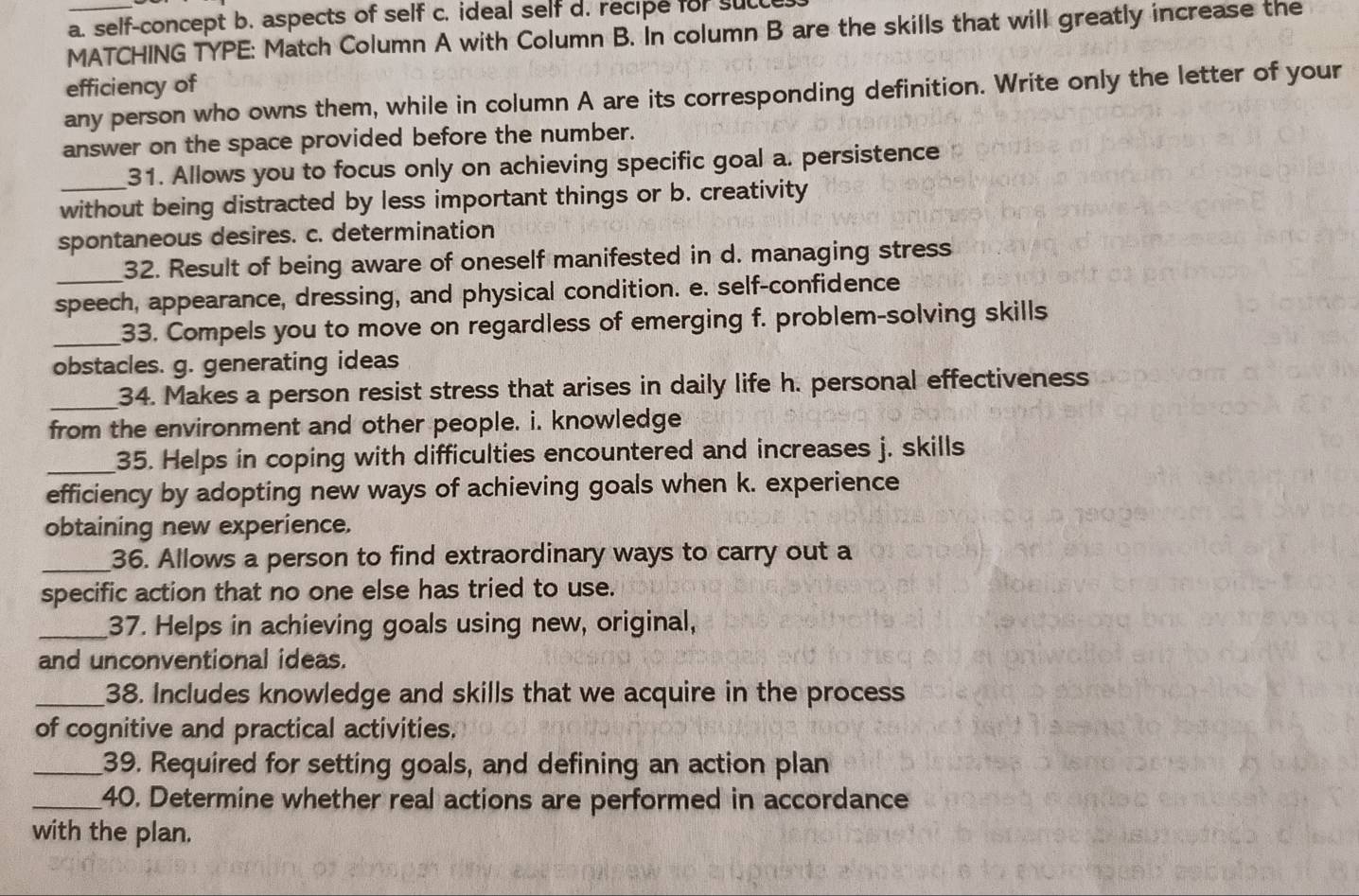 a. self-concept b. aspects of self c. ideal self d. recipe for sucle
MATCHING TYPE: Match Column A with Column B. In column B are the skills that will greatly increase the
efficiency of
any person who owns them, while in column A are its corresponding definition. Write only the letter of your
answer on the space provided before the number.
_31. Allows you to focus only on achieving specific goal a. persistence
without being distracted by less important things or b. creativity
spontaneous desires. c. determination
_32. Result of being aware of oneself manifested in d. managing stress
speech, appearance, dressing, and physical condition. e. self-confidence
_33. Compels you to move on regardless of emerging f. problem-solving skills
obstacles. g. generating ideas
_34. Makes a person resist stress that arises in daily life h. personal effectiveness
from the environment and other people. i. knowledge
_35. Helps in coping with difficulties encountered and increases j. skills
efficiency by adopting new ways of achieving goals when k. experience
obtaining new experience.
_36. Allows a person to find extraordinary ways to carry out a
specific action that no one else has tried to use.
_37. Helps in achieving goals using new, original,
and unconventional ideas.
_38. Includes knowledge and skills that we acquire in the process
of cognitive and practical activities.
_39. Required for setting goals, and defining an action plan
_40. Determine whether real actions are performed in accordance
with the plan.