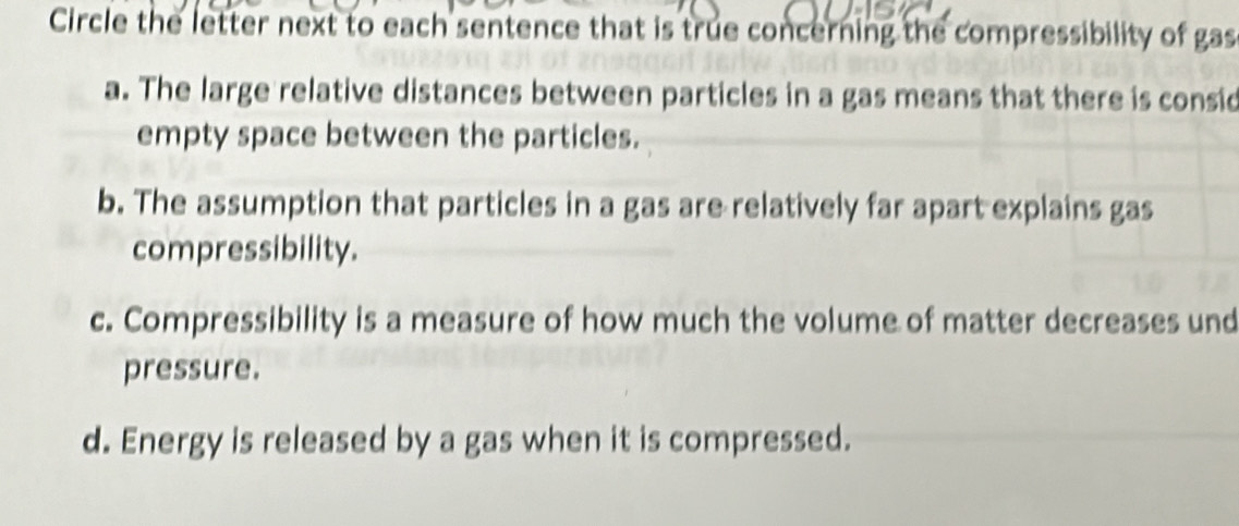 Circle the letter next to each sentence that is true concerning the compressibility of gas
a. The large relative distances between particles in a gas means that there is consid
empty space between the particles.
b. The assumption that particles in a gas are relatively far apart explains gas
compressibility.
c. Compressibility is a measure of how much the volume of matter decreases und
pressure.
d. Energy is released by a gas when it is compressed.