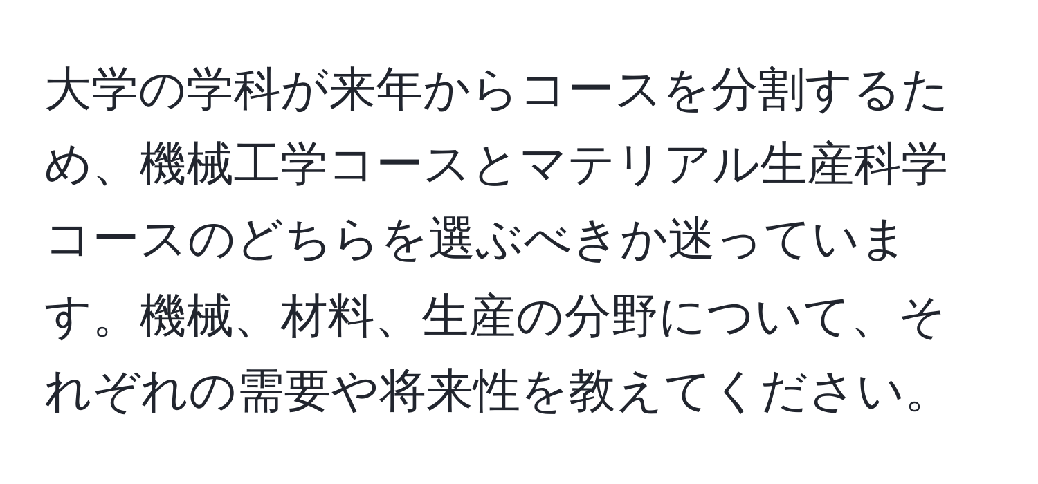 大学の学科が来年からコースを分割するため、機械工学コースとマテリアル生産科学コースのどちらを選ぶべきか迷っています。機械、材料、生産の分野について、それぞれの需要や将来性を教えてください。