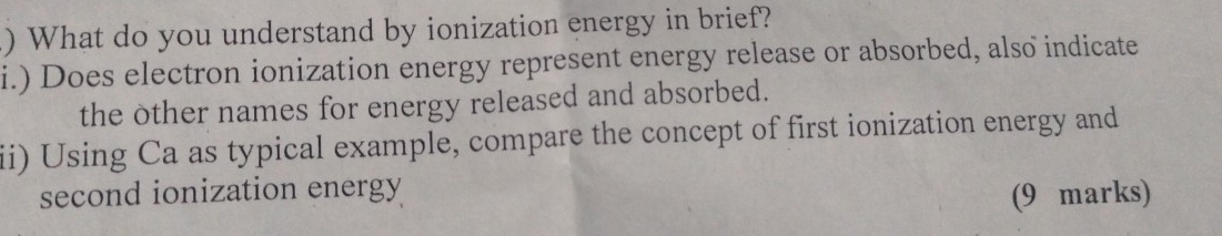 ) What do you understand by ionization energy in brief? 
i.) Does electron ionization energy represent energy release or absorbed, also indicate 
the other names for energy released and absorbed. 
ii) Using Ca as typical example, compare the concept of first ionization energy and 
second ionization energy 
(9 marks)